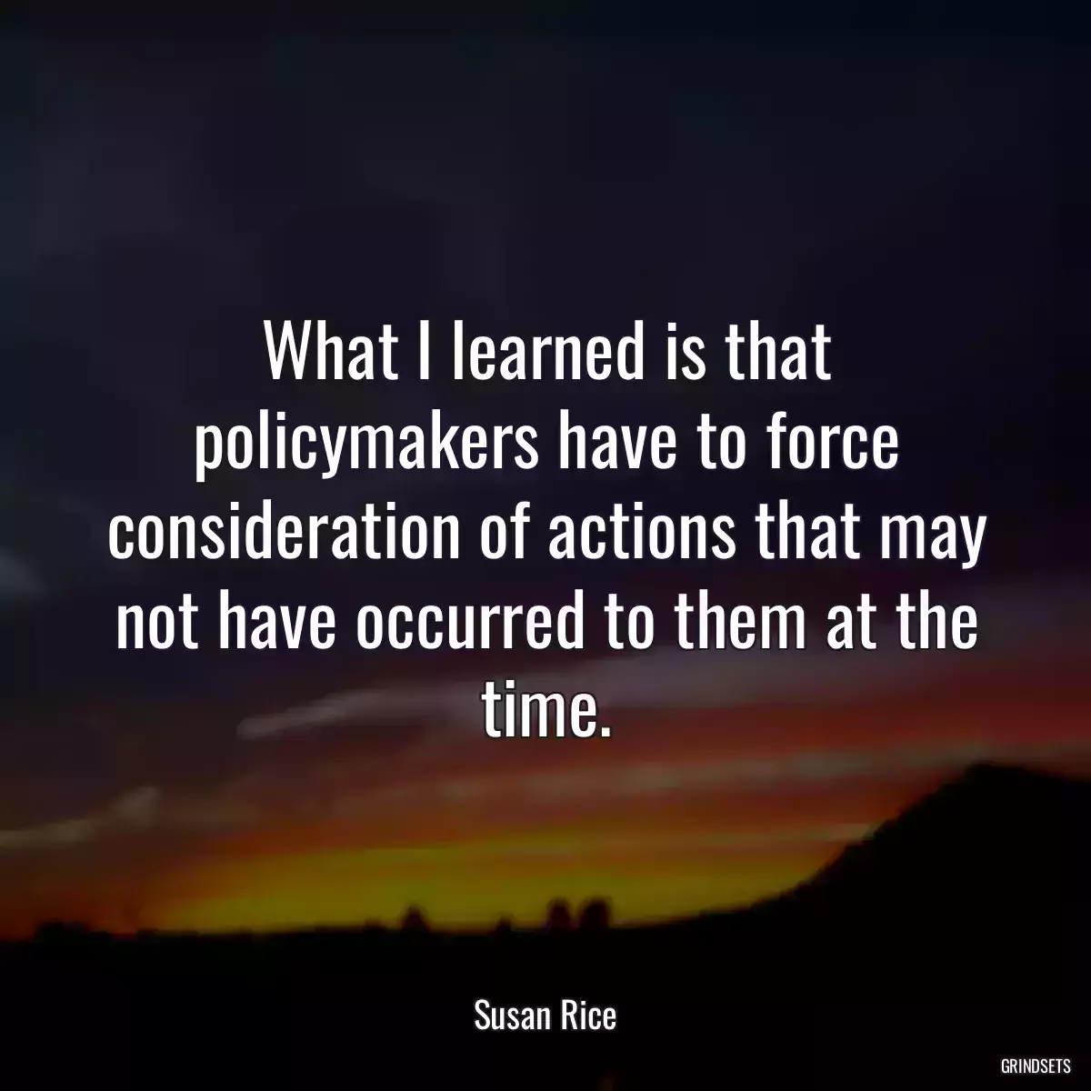 What I learned is that policymakers have to force consideration of actions that may not have occurred to them at the time.