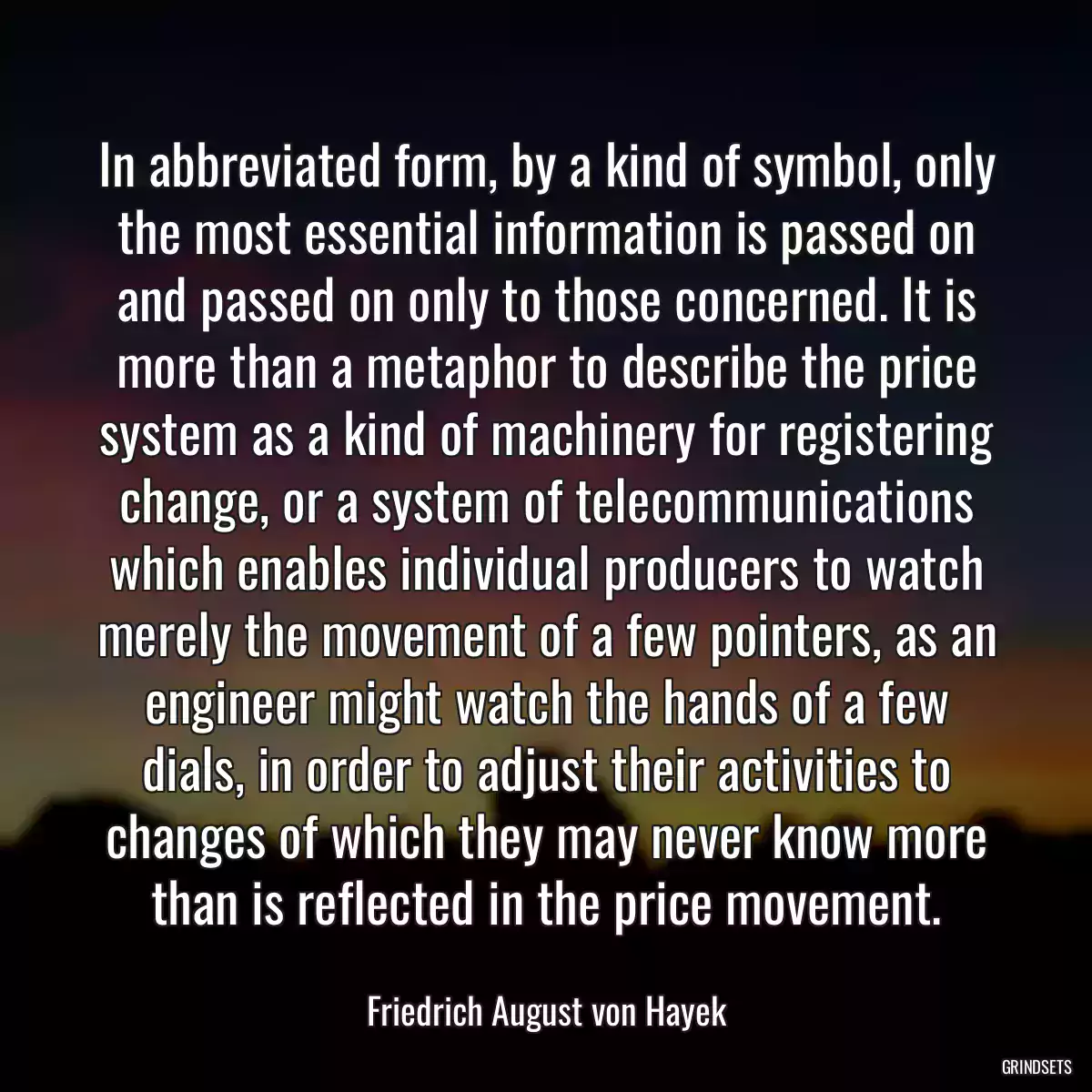 In abbreviated form, by a kind of symbol, only the most essential information is passed on and passed on only to those concerned. It is more than a metaphor to describe the price system as a kind of machinery for registering change, or a system of telecommunications which enables individual producers to watch merely the movement of a few pointers, as an engineer might watch the hands of a few dials, in order to adjust their activities to changes of which they may never know more than is reflected in the price movement.