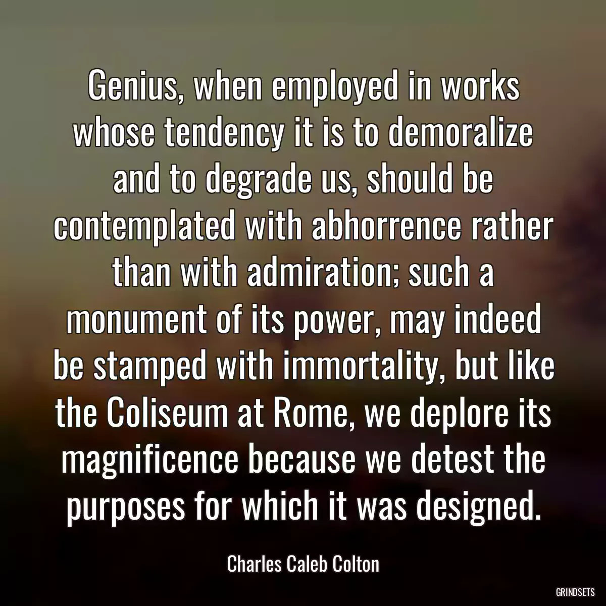 Genius, when employed in works whose tendency it is to demoralize and to degrade us, should be contemplated with abhorrence rather than with admiration; such a monument of its power, may indeed be stamped with immortality, but like the Coliseum at Rome, we deplore its magnificence because we detest the purposes for which it was designed.