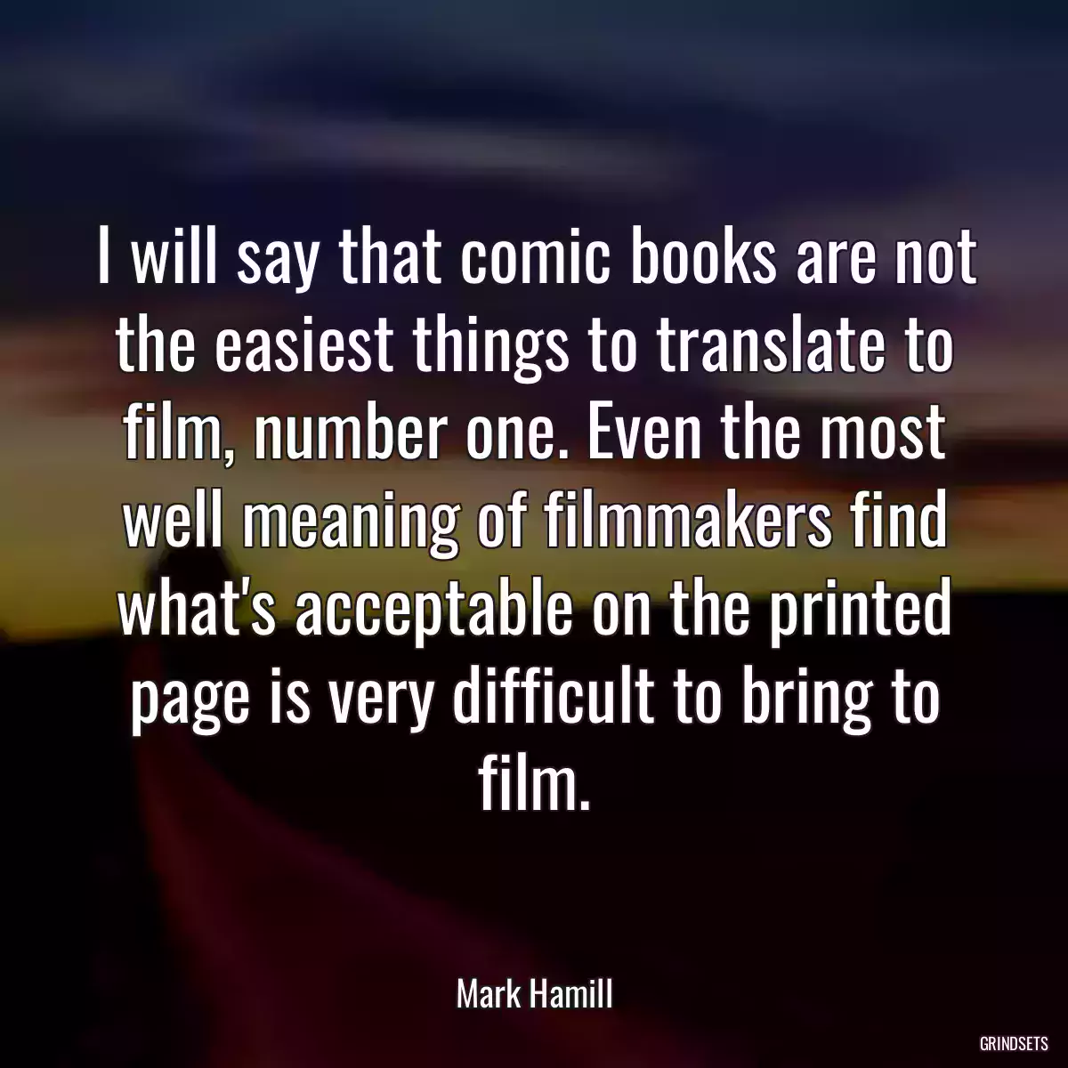 I will say that comic books are not the easiest things to translate to film, number one. Even the most well meaning of filmmakers find what\'s acceptable on the printed page is very difficult to bring to film.