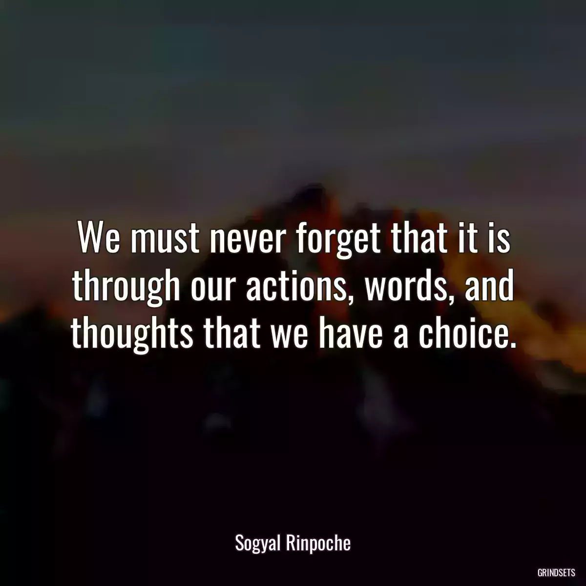 We must never forget that it is through our actions, words, and thoughts that we have a choice.