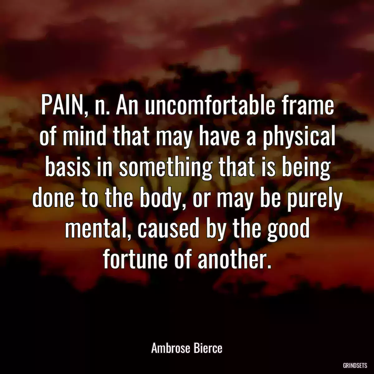 PAIN, n. An uncomfortable frame of mind that may have a physical basis in something that is being done to the body, or may be purely mental, caused by the good fortune of another.