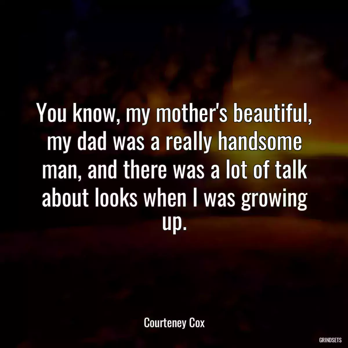 You know, my mother\'s beautiful, my dad was a really handsome man, and there was a lot of talk about looks when I was growing up.