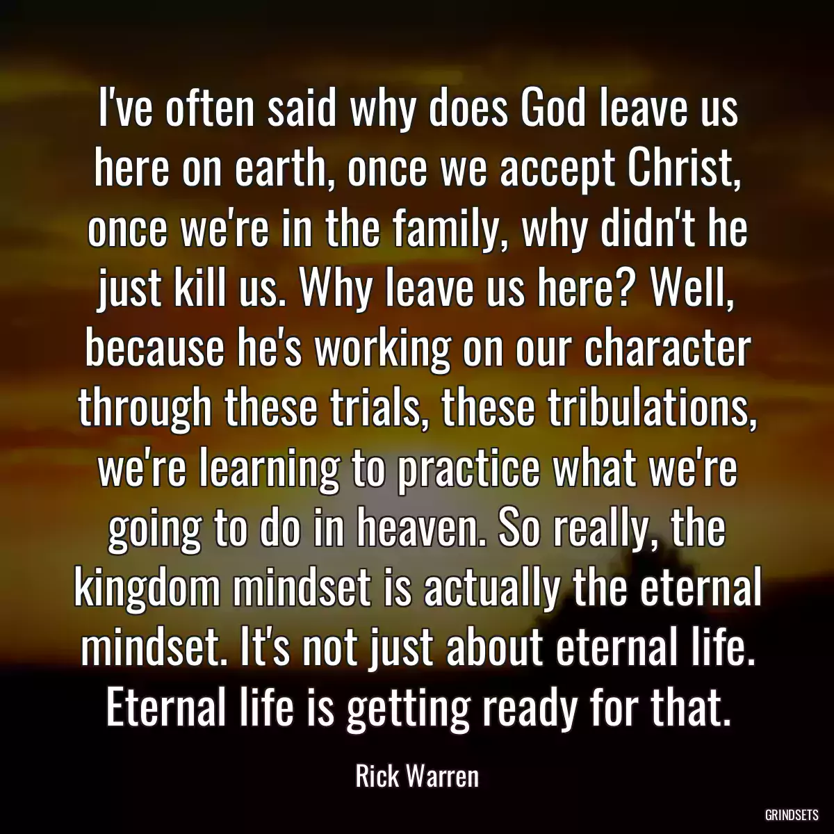 I\'ve often said why does God leave us here on earth, once we accept Christ, once we\'re in the family, why didn\'t he just kill us. Why leave us here? Well, because he\'s working on our character through these trials, these tribulations, we\'re learning to practice what we\'re going to do in heaven. So really, the kingdom mindset is actually the eternal mindset. It\'s not just about eternal life. Eternal life is getting ready for that.