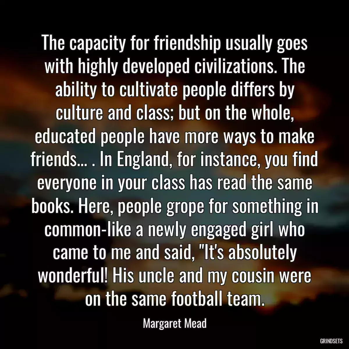 The capacity for friendship usually goes with highly developed civilizations. The ability to cultivate people differs by culture and class; but on the whole, educated people have more ways to make friends... . In England, for instance, you find everyone in your class has read the same books. Here, people grope for something in common-like a newly engaged girl who came to me and said, \