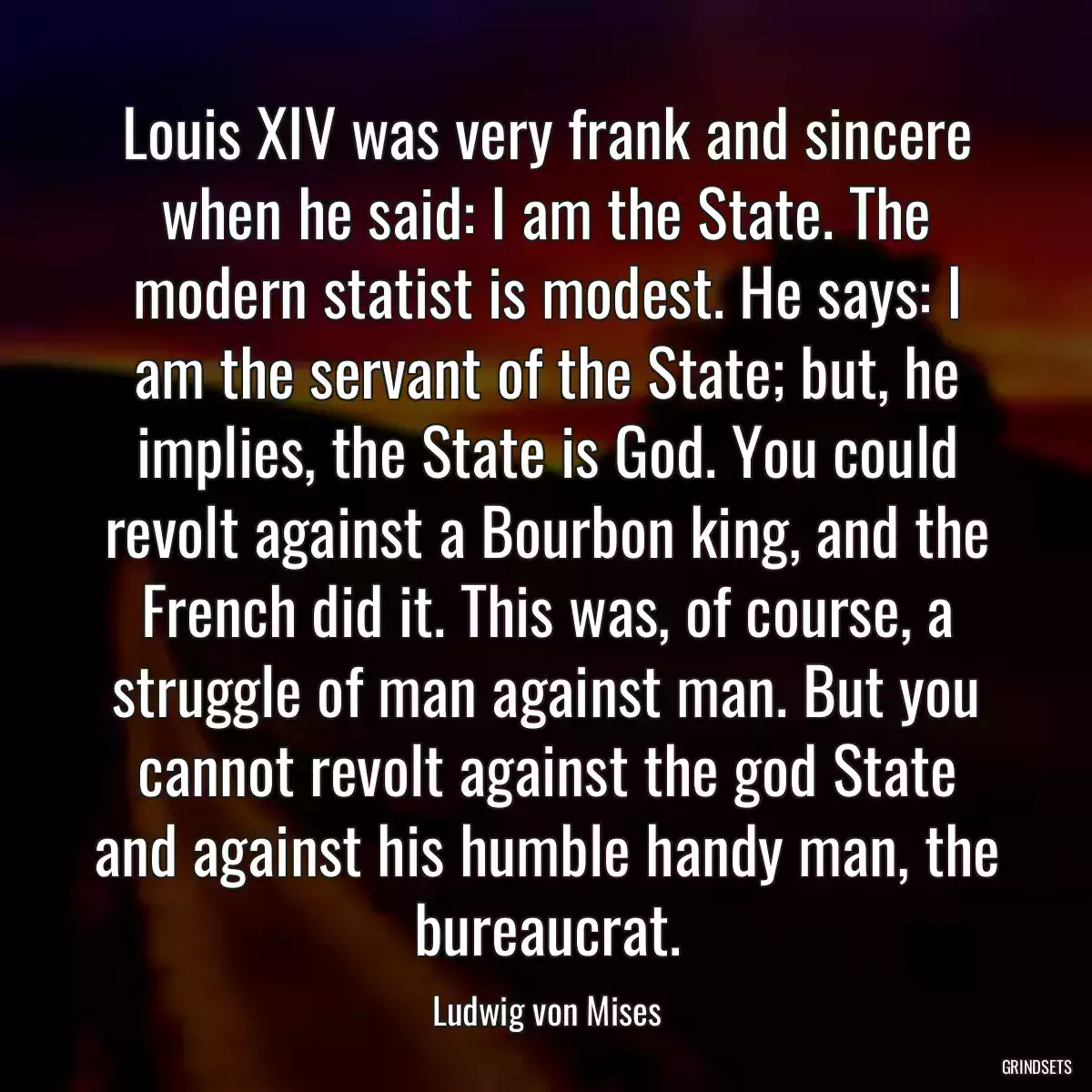 Louis XIV was very frank and sincere when he said: I am the State. The modern statist is modest. He says: I am the servant of the State; but, he implies, the State is God. You could revolt against a Bourbon king, and the French did it. This was, of course, a struggle of man against man. But you cannot revolt against the god State and against his humble handy man, the bureaucrat.