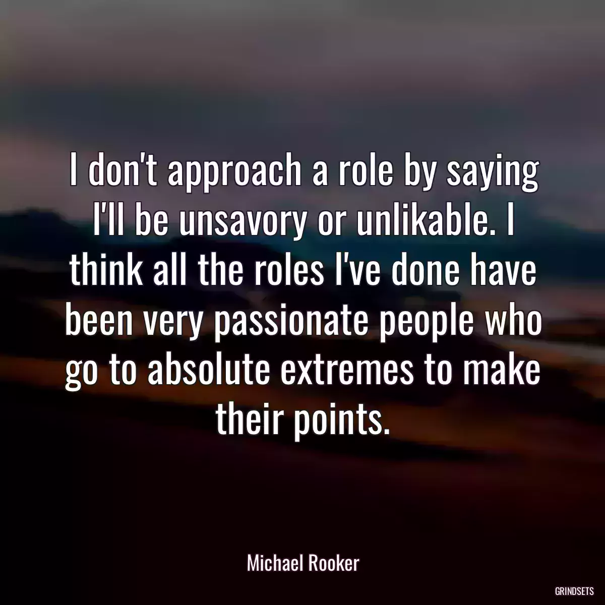 I don\'t approach a role by saying I\'ll be unsavory or unlikable. I think all the roles I\'ve done have been very passionate people who go to absolute extremes to make their points.