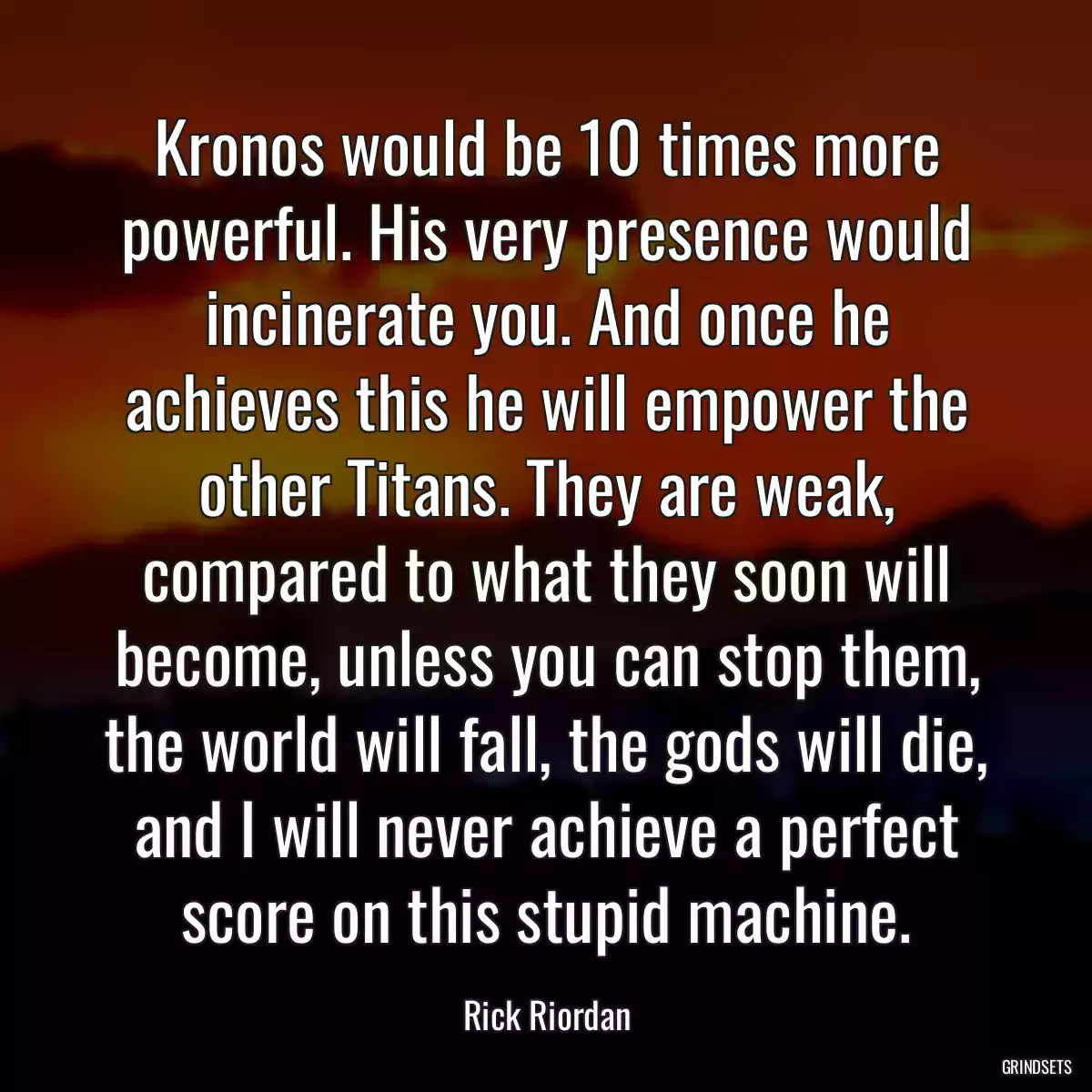 Kronos would be 10 times more powerful. His very presence would incinerate you. And once he achieves this he will empower the other Titans. They are weak, compared to what they soon will become, unless you can stop them, the world will fall, the gods will die, and I will never achieve a perfect score on this stupid machine.