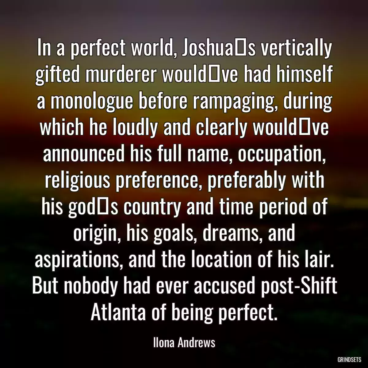 In a perfect world, Joshua‟s vertically gifted murderer would‟ve had himself a monologue before rampaging, during which he loudly and clearly would‟ve announced his full name, occupation, religious preference, preferably with his god‟s country and time period of origin, his goals, dreams, and aspirations, and the location of his lair. But nobody had ever accused post-Shift Atlanta of being perfect.