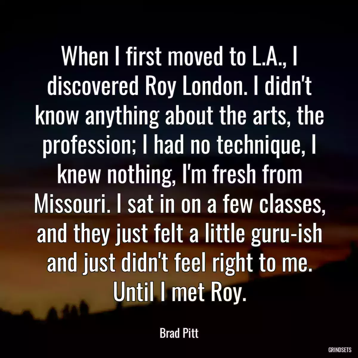 When I first moved to L.A., I discovered Roy London. I didn\'t know anything about the arts, the profession; I had no technique, I knew nothing, I\'m fresh from Missouri. I sat in on a few classes, and they just felt a little guru-ish and just didn\'t feel right to me. Until I met Roy.