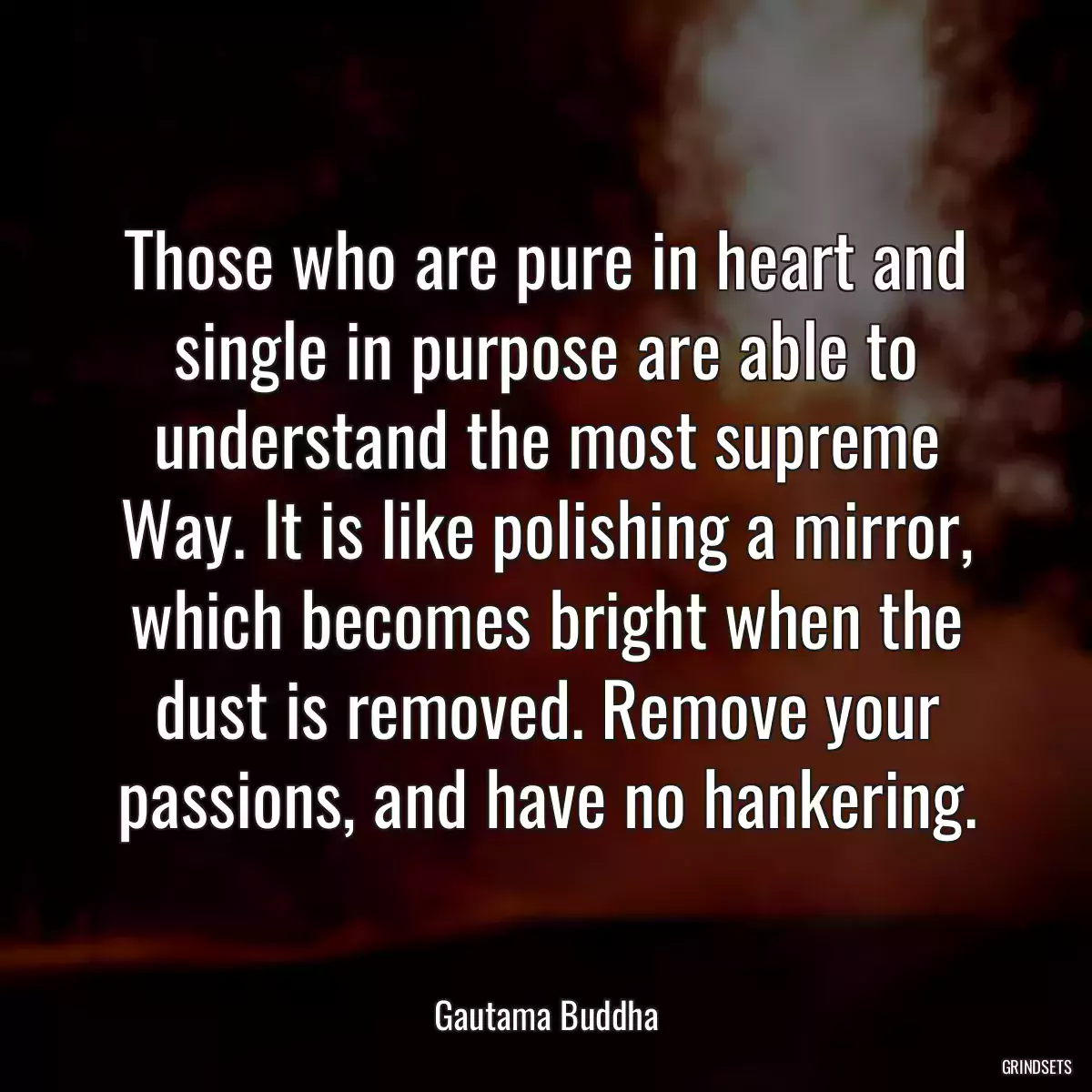 Those who are pure in heart and single in purpose are able to understand the most supreme Way. It is like polishing a mirror, which becomes bright when the dust is removed. Remove your passions, and have no hankering.