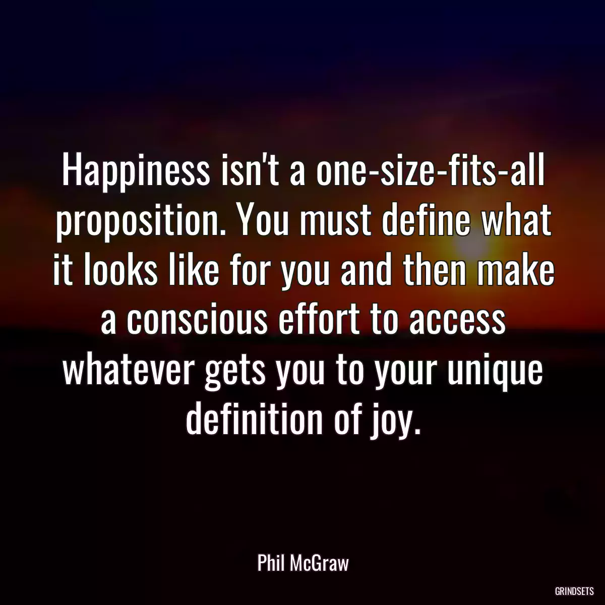 Happiness isn\'t a one-size-fits-all proposition. You must define what it looks like for you and then make a conscious effort to access whatever gets you to your unique definition of joy.