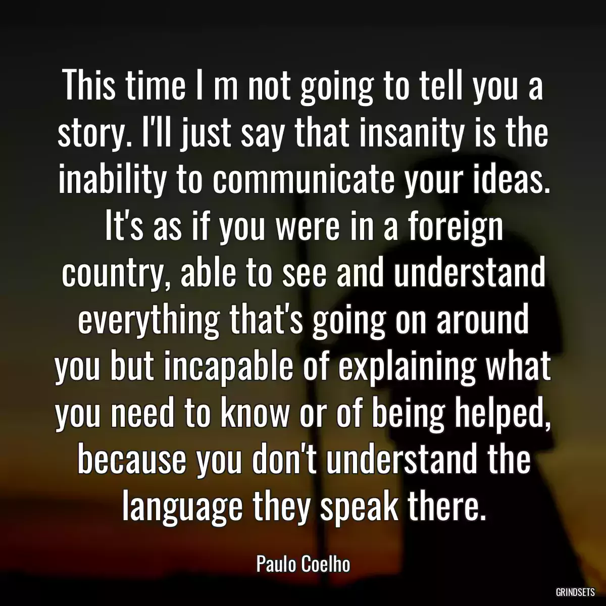 This time I m not going to tell you a story. I\'ll just say that insanity is the inability to communicate your ideas. It\'s as if you were in a foreign country, able to see and understand everything that\'s going on around you but incapable of explaining what you need to know or of being helped, because you don\'t understand the language they speak there.