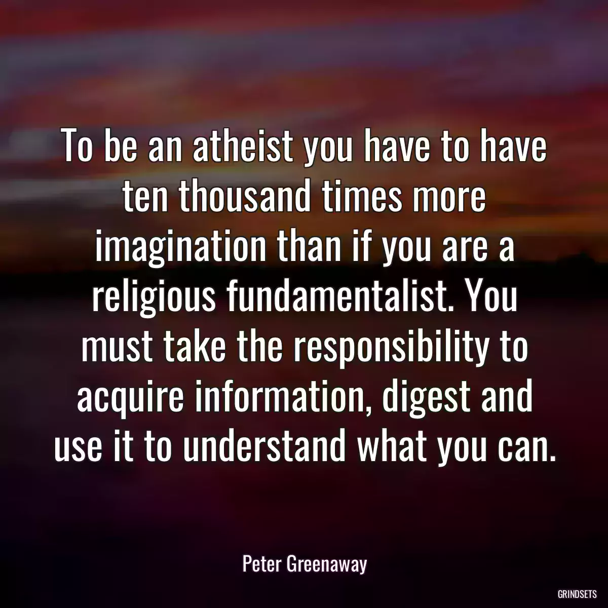 To be an atheist you have to have ten thousand times more imagination than if you are a religious fundamentalist. You must take the responsibility to acquire information, digest and use it to understand what you can.