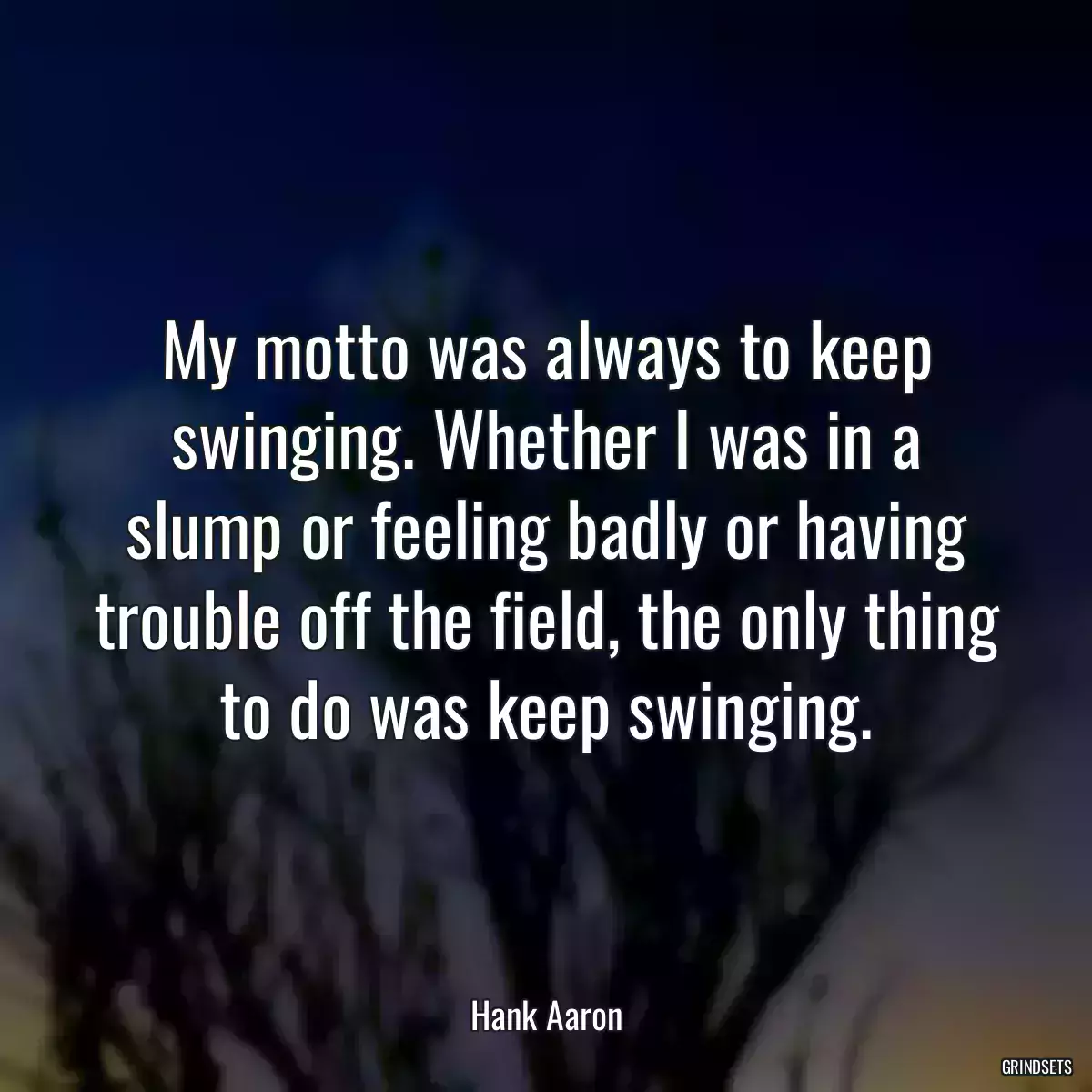 My motto was always to keep swinging. Whether I was in a slump or feeling badly or having trouble off the field, the only thing to do was keep swinging.