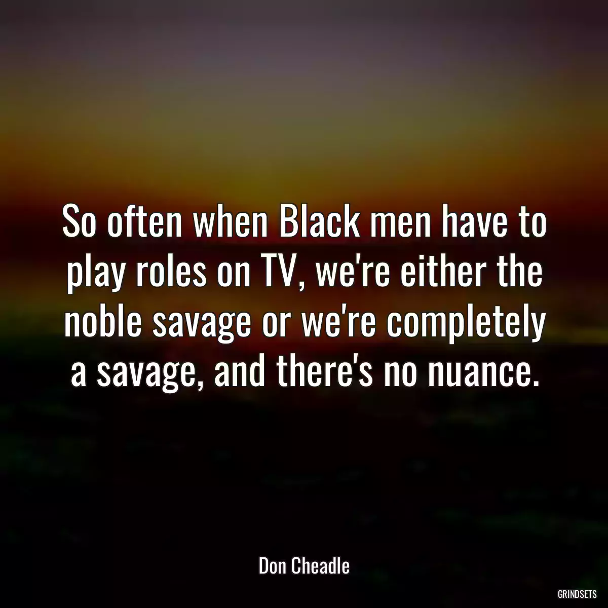 So often when Black men have to play roles on TV, we\'re either the noble savage or we\'re completely a savage, and there\'s no nuance.