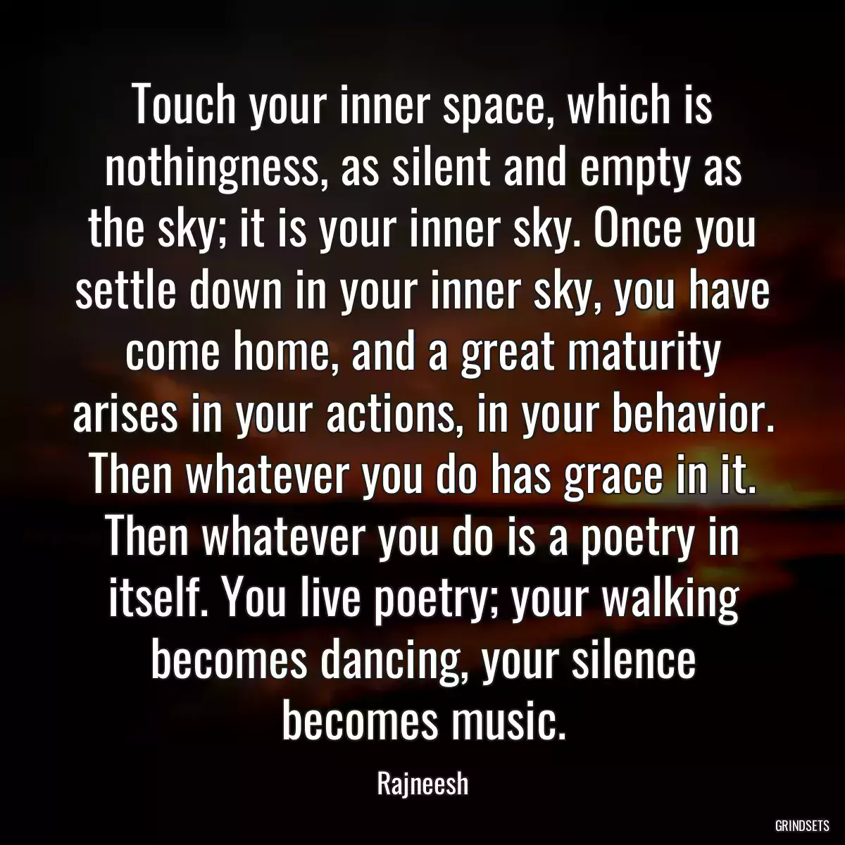 Touch your inner space, which is nothingness, as silent and empty as the sky; it is your inner sky. Once you settle down in your inner sky, you have come home, and a great maturity arises in your actions, in your behavior. Then whatever you do has grace in it. Then whatever you do is a poetry in itself. You live poetry; your walking becomes dancing, your silence becomes music.