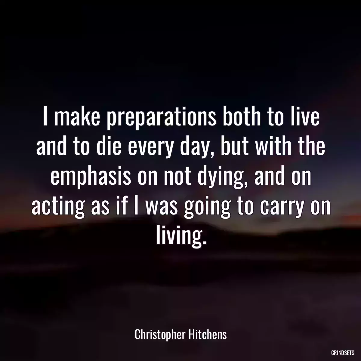 I make preparations both to live and to die every day, but with the emphasis on not dying, and on acting as if I was going to carry on living.