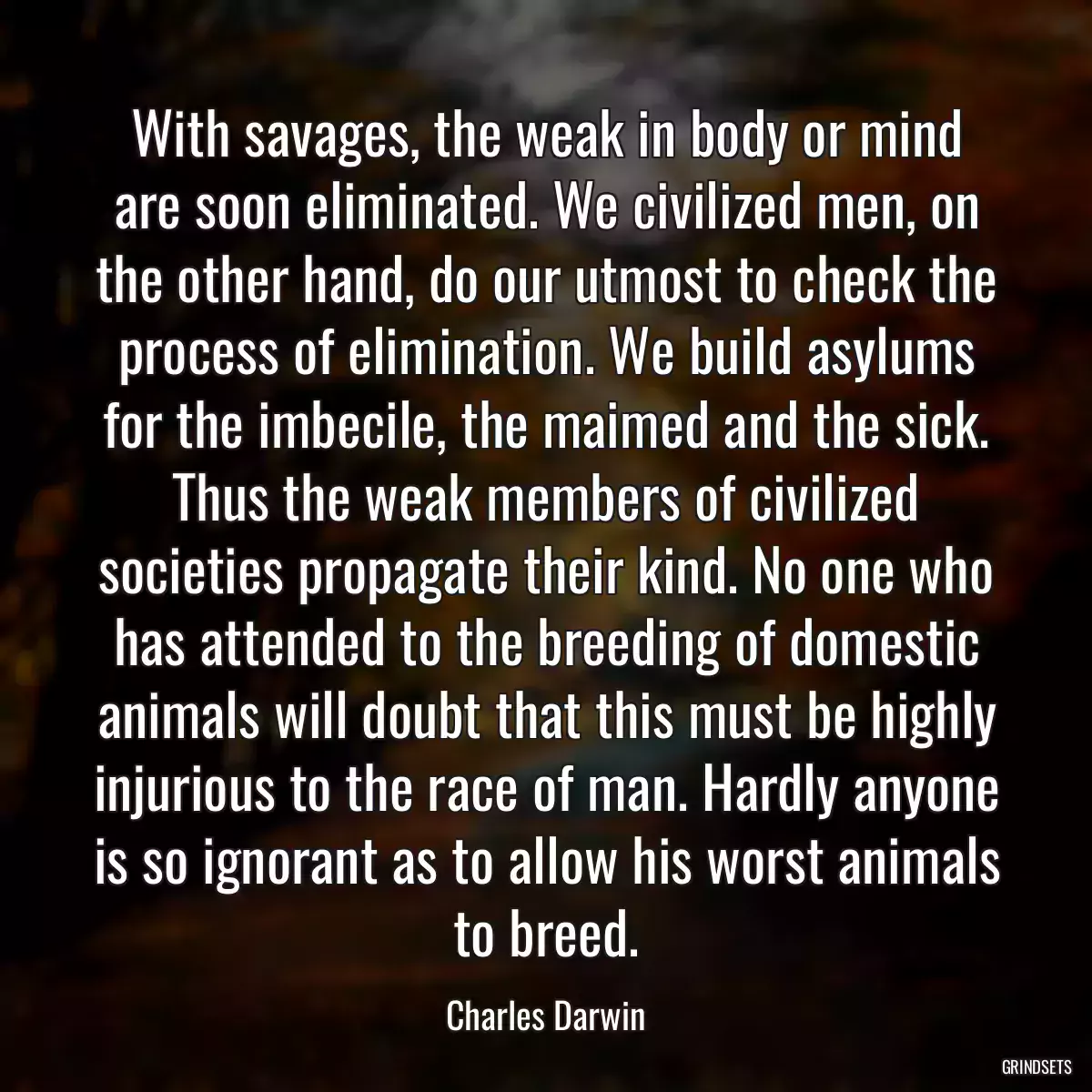 With savages, the weak in body or mind are soon eliminated. We civilized men, on the other hand, do our utmost to check the process of elimination. We build asylums for the imbecile, the maimed and the sick. Thus the weak members of civilized societies propagate their kind. No one who has attended to the breeding of domestic animals will doubt that this must be highly injurious to the race of man. Hardly anyone is so ignorant as to allow his worst animals to breed.