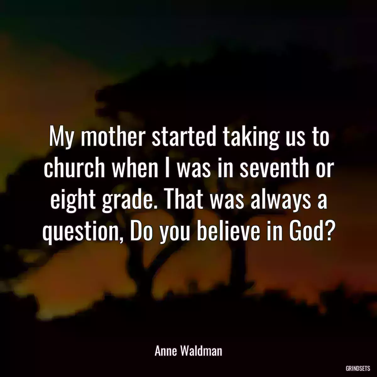 My mother started taking us to church when I was in seventh or eight grade. That was always a question, Do you believe in God?