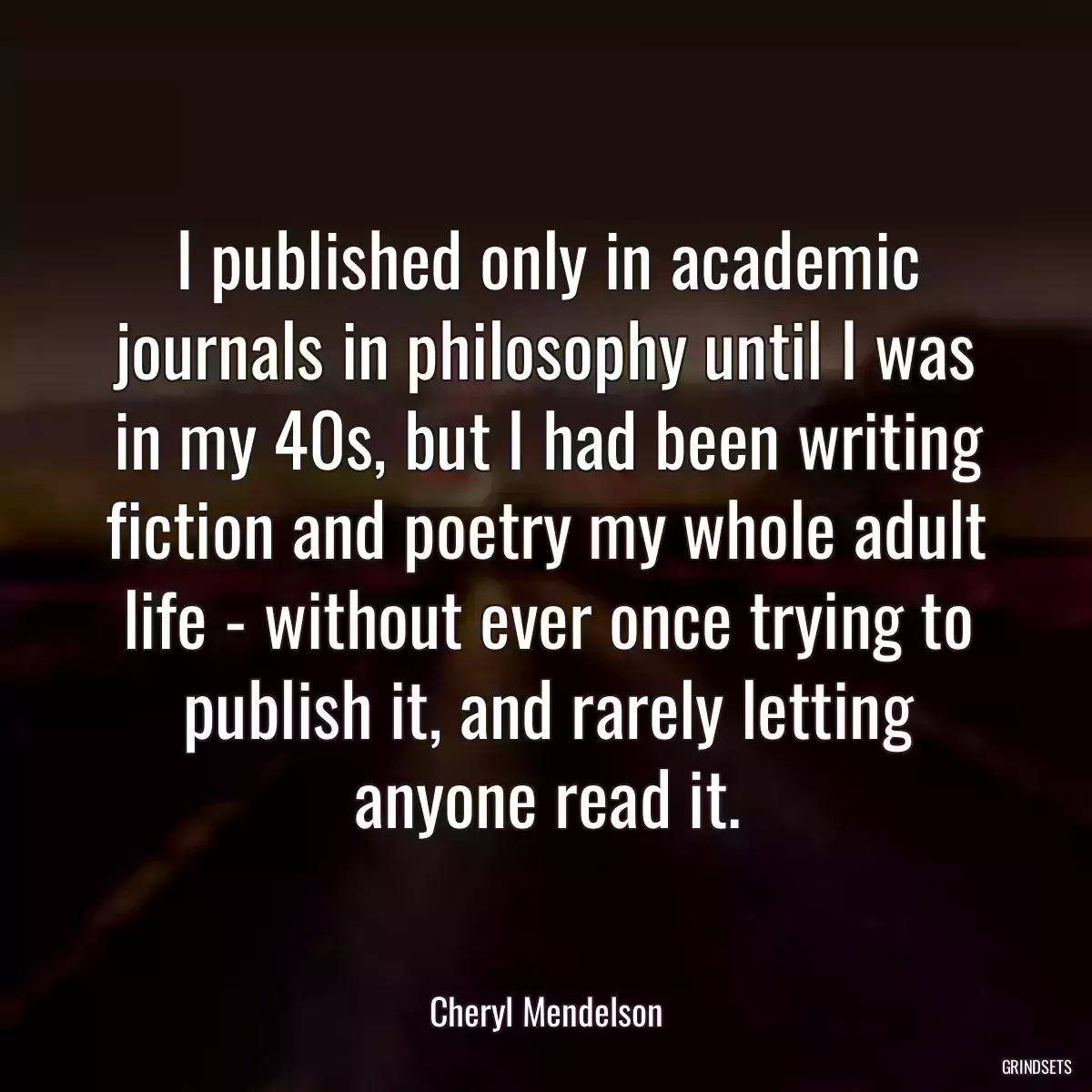 I published only in academic journals in philosophy until I was in my 40s, but I had been writing fiction and poetry my whole adult life - without ever once trying to publish it, and rarely letting anyone read it.