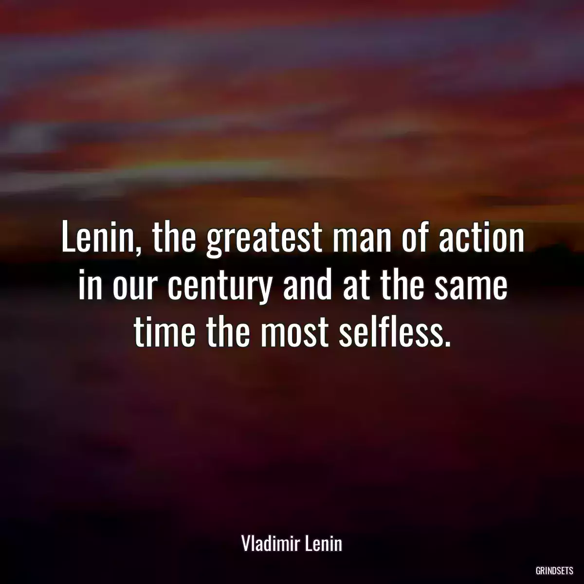 Lenin, the greatest man of action in our century and at the same time the most selfless.