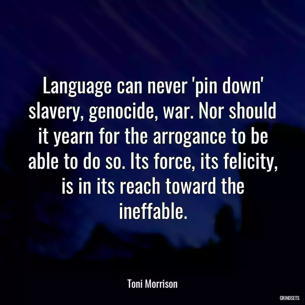 Language can never \'pin down\' slavery, genocide, war. Nor should it yearn for the arrogance to be able to do so. Its force, its felicity, is in its reach toward the ineffable.