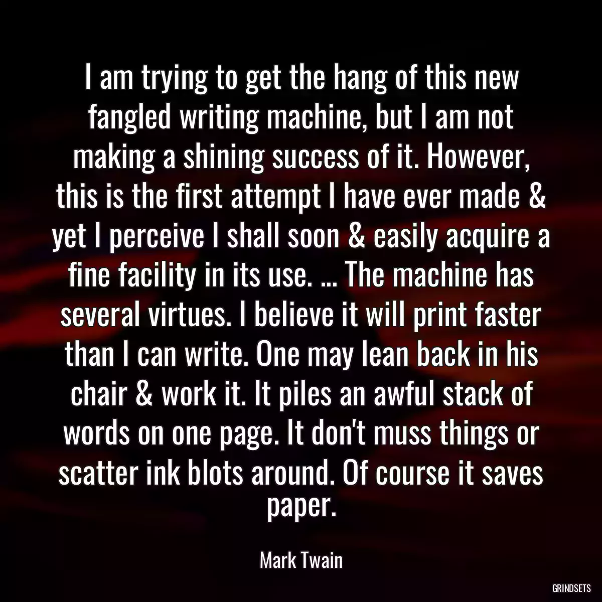 I am trying to get the hang of this new fangled writing machine, but I am not making a shining success of it. However, this is the first attempt I have ever made & yet I perceive I shall soon & easily acquire a fine facility in its use. ... The machine has several virtues. I believe it will print faster than I can write. One may lean back in his chair & work it. It piles an awful stack of words on one page. It don\'t muss things or scatter ink blots around. Of course it saves paper.