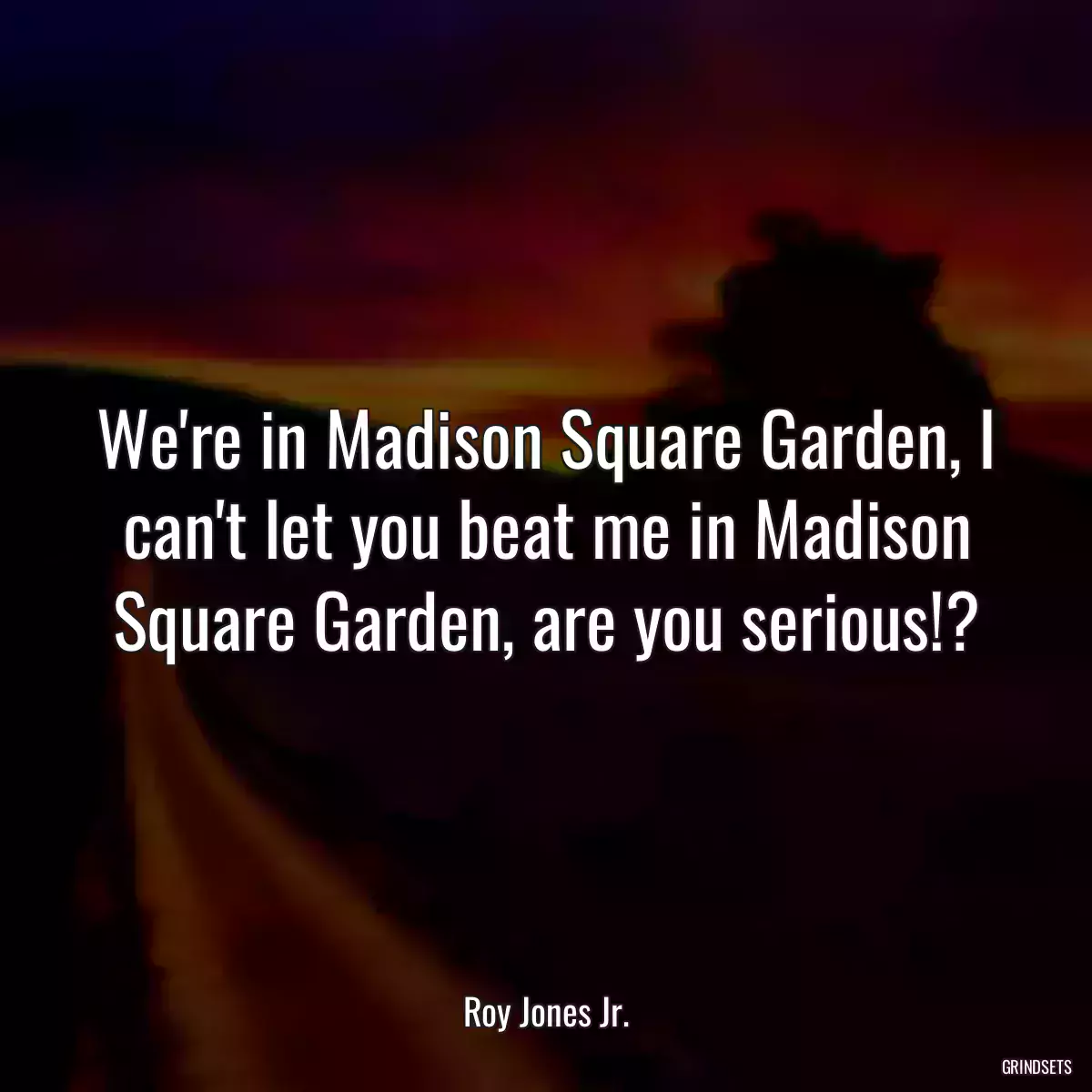 We\'re in Madison Square Garden, I can\'t let you beat me in Madison Square Garden, are you serious!?