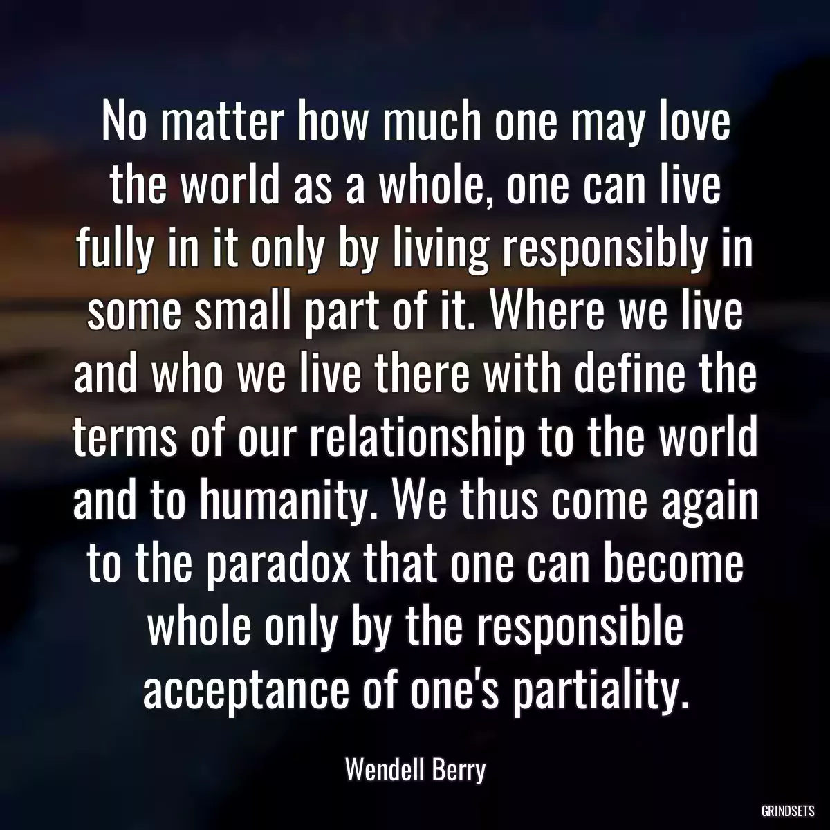 No matter how much one may love the world as a whole, one can live fully in it only by living responsibly in some small part of it. Where we live and who we live there with define the terms of our relationship to the world and to humanity. We thus come again to the paradox that one can become whole only by the responsible acceptance of one\'s partiality.