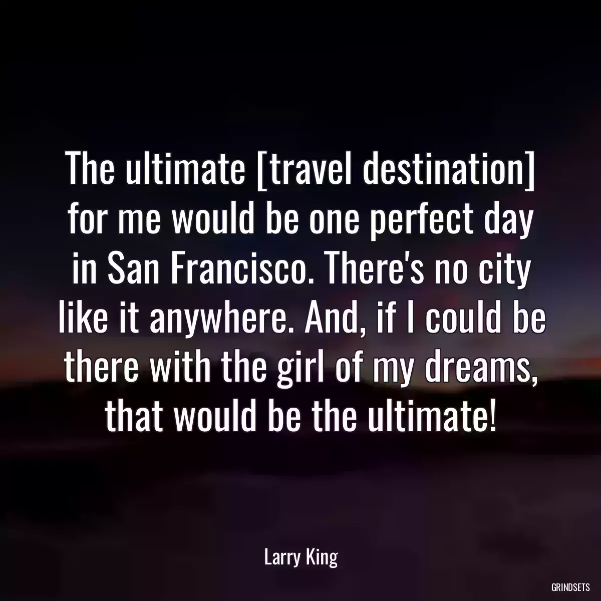 The ultimate [travel destination] for me would be one perfect day in San Francisco. There\'s no city like it anywhere. And, if I could be there with the girl of my dreams, that would be the ultimate!