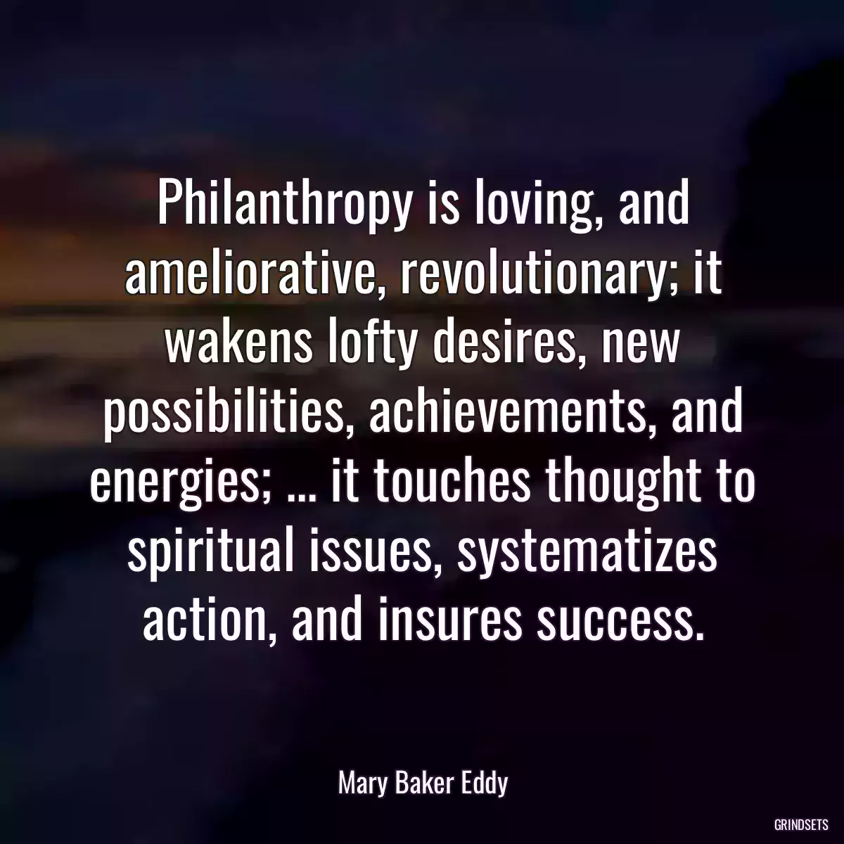 Philanthropy is loving, and ameliorative, revolutionary; it wakens lofty desires, new possibilities, achievements, and energies; ... it touches thought to spiritual issues, systematizes action, and insures success.