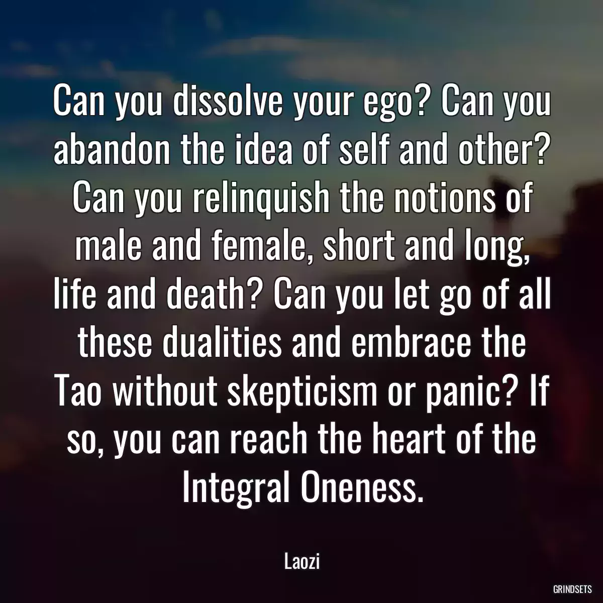 Can you dissolve your ego? Can you abandon the idea of self and other? Can you relinquish the notions of male and female, short and long, life and death? Can you let go of all these dualities and embrace the Tao without skepticism or panic? If so, you can reach the heart of the Integral Oneness.