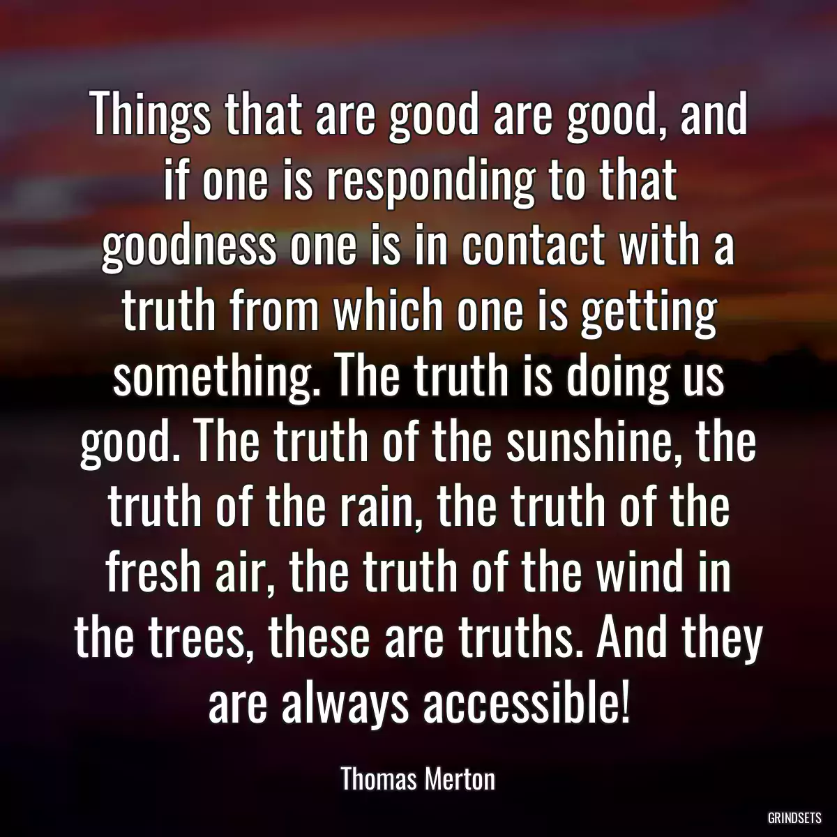 Things that are good are good, and if one is responding to that goodness one is in contact with a truth from which one is getting something. The truth is doing us good. The truth of the sunshine, the truth of the rain, the truth of the fresh air, the truth of the wind in the trees, these are truths. And they are always accessible!