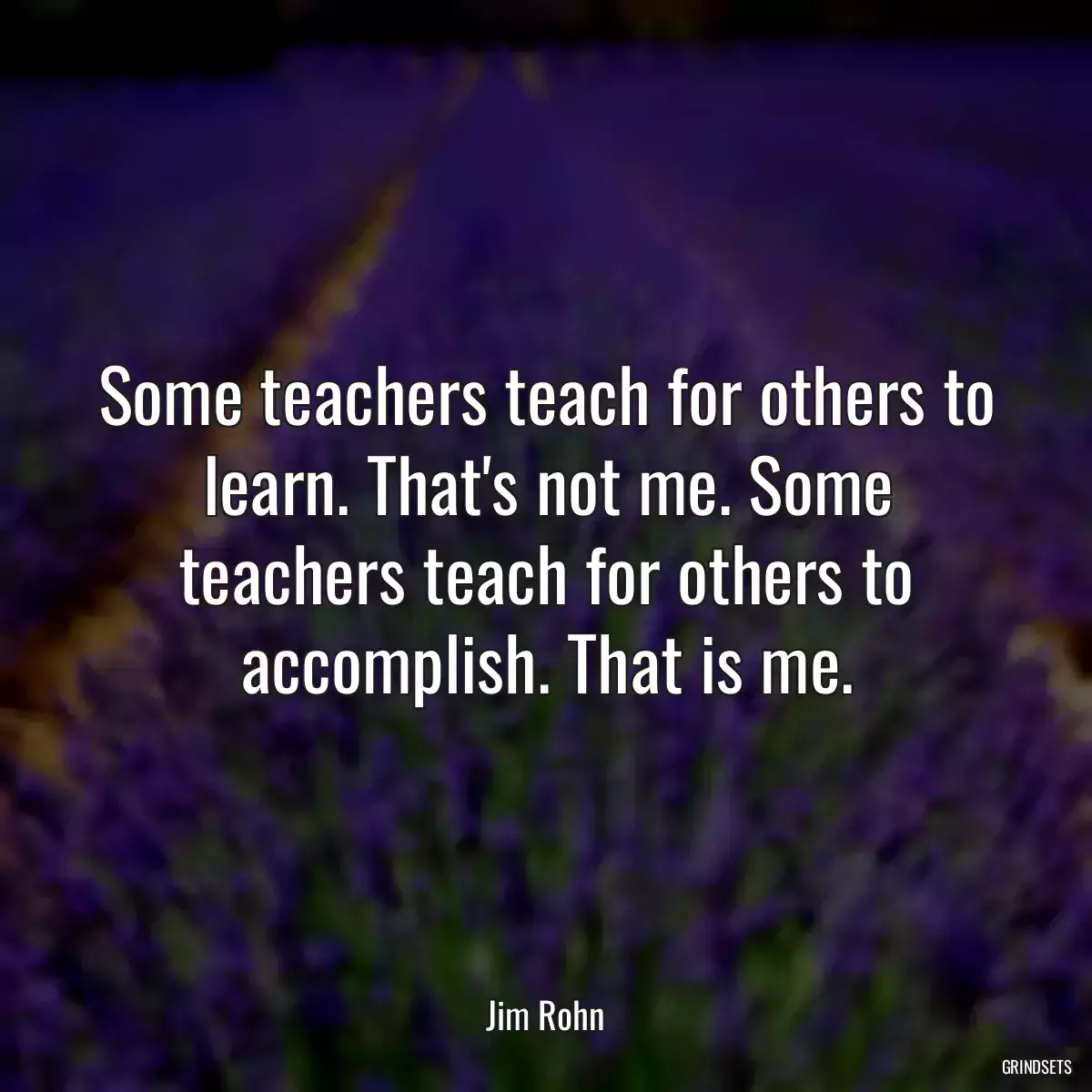 Some teachers teach for others to learn. That\'s not me. Some teachers teach for others to accomplish. That is me.