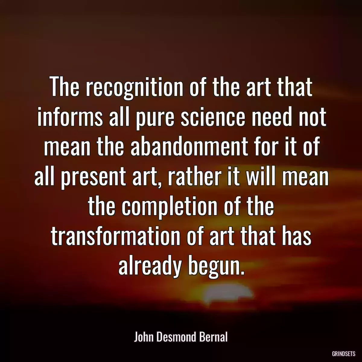 The recognition of the art that informs all pure science need not mean the abandonment for it of all present art, rather it will mean the completion of the transformation of art that has already begun.