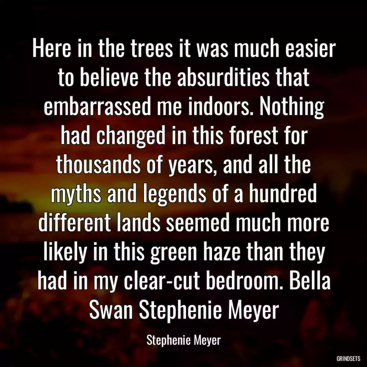 Here in the trees it was much easier to believe the absurdities that embarrassed me indoors. Nothing had changed in this forest for thousands of years, and all the myths and legends of a hundred different lands seemed much more likely in this green haze than they had in my clear-cut bedroom. Bella Swan Stephenie Meyer