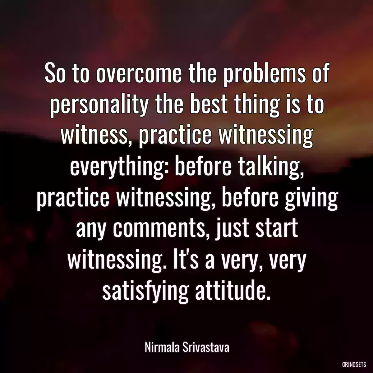 So to overcome the problems of personality the best thing is to witness, practice witnessing everything: before talking, practice witnessing, before giving any comments, just start witnessing. It\'s a very, very satisfying attitude.