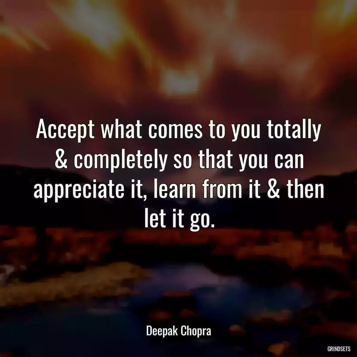 Accept what comes to you totally & completely so that you can appreciate it, learn from it & then let it go.