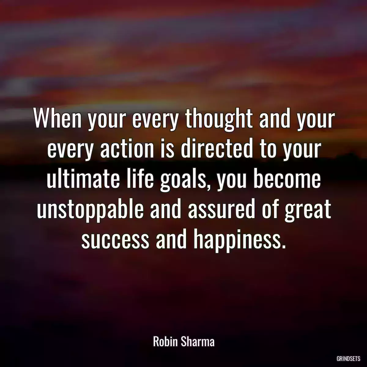 When your every thought and your every action is directed to your ultimate life goals, you become unstoppable and assured of great success and happiness.