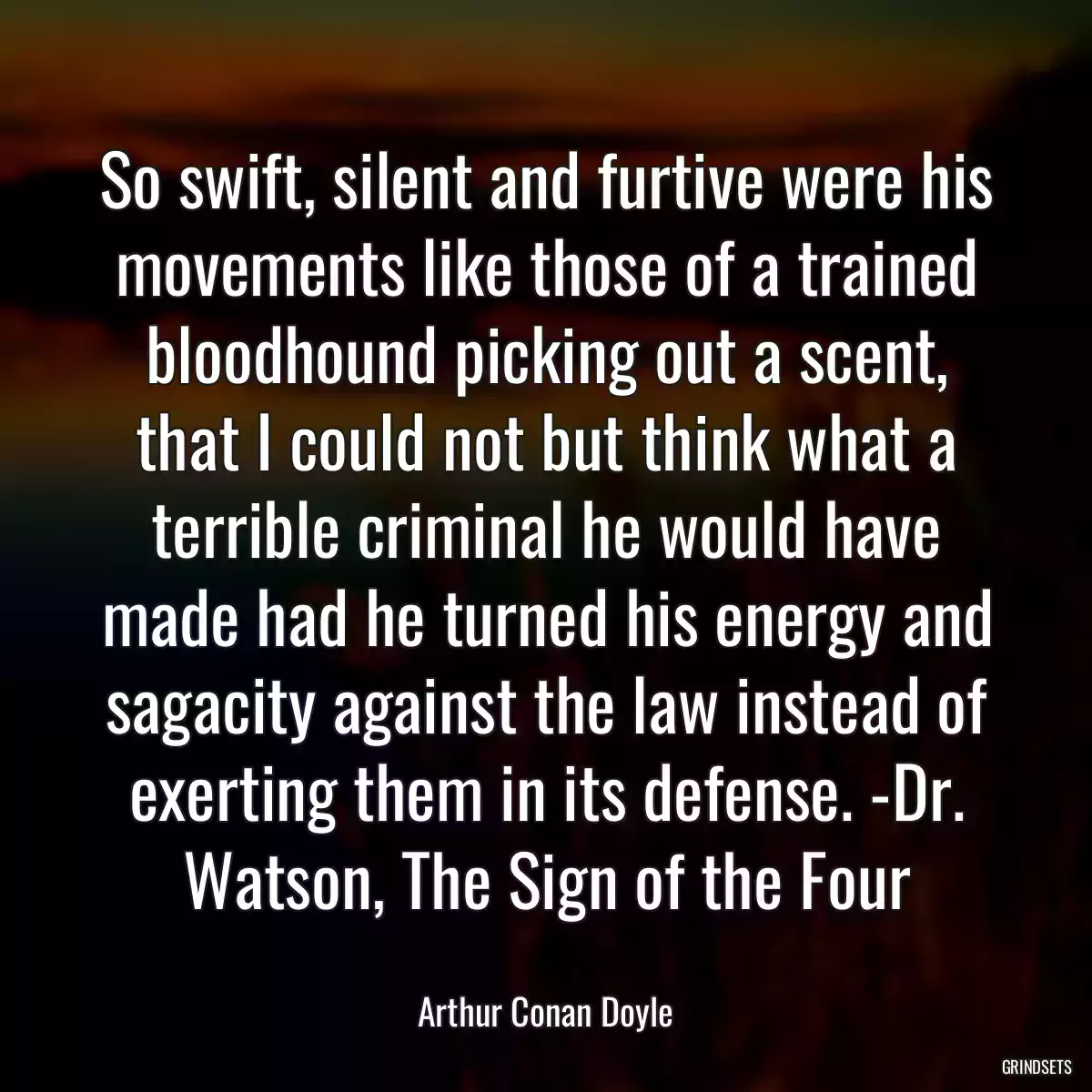 So swift, silent and furtive were his movements like those of a trained bloodhound picking out a scent, that I could not but think what a terrible criminal he would have made had he turned his energy and sagacity against the law instead of exerting them in its defense. -Dr. Watson, The Sign of the Four