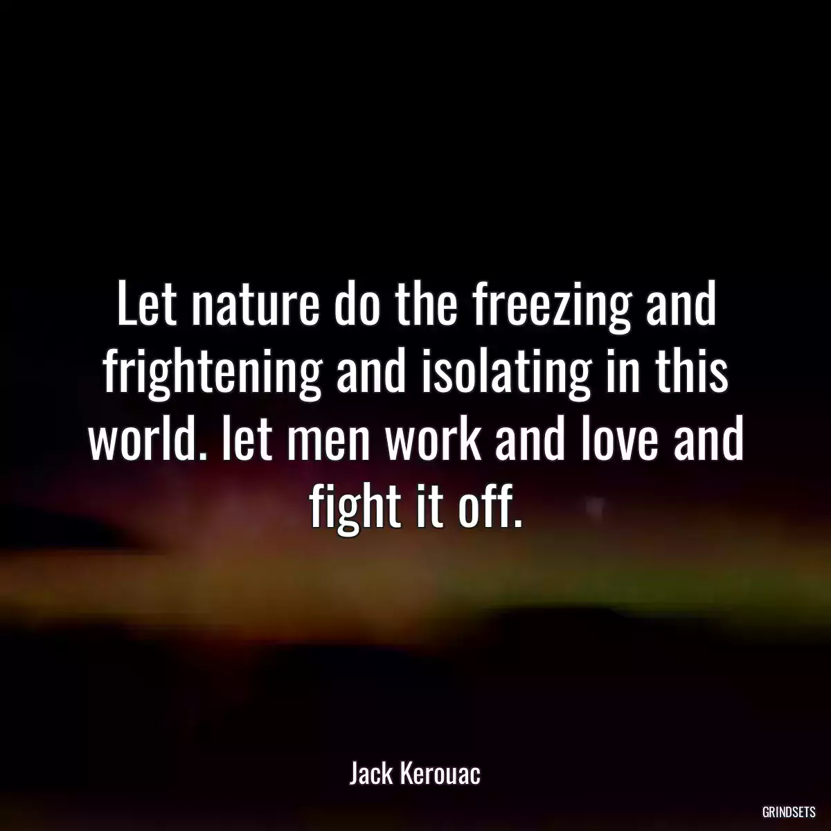 Let nature do the freezing and frightening and isolating in this world. let men work and love and fight it off.