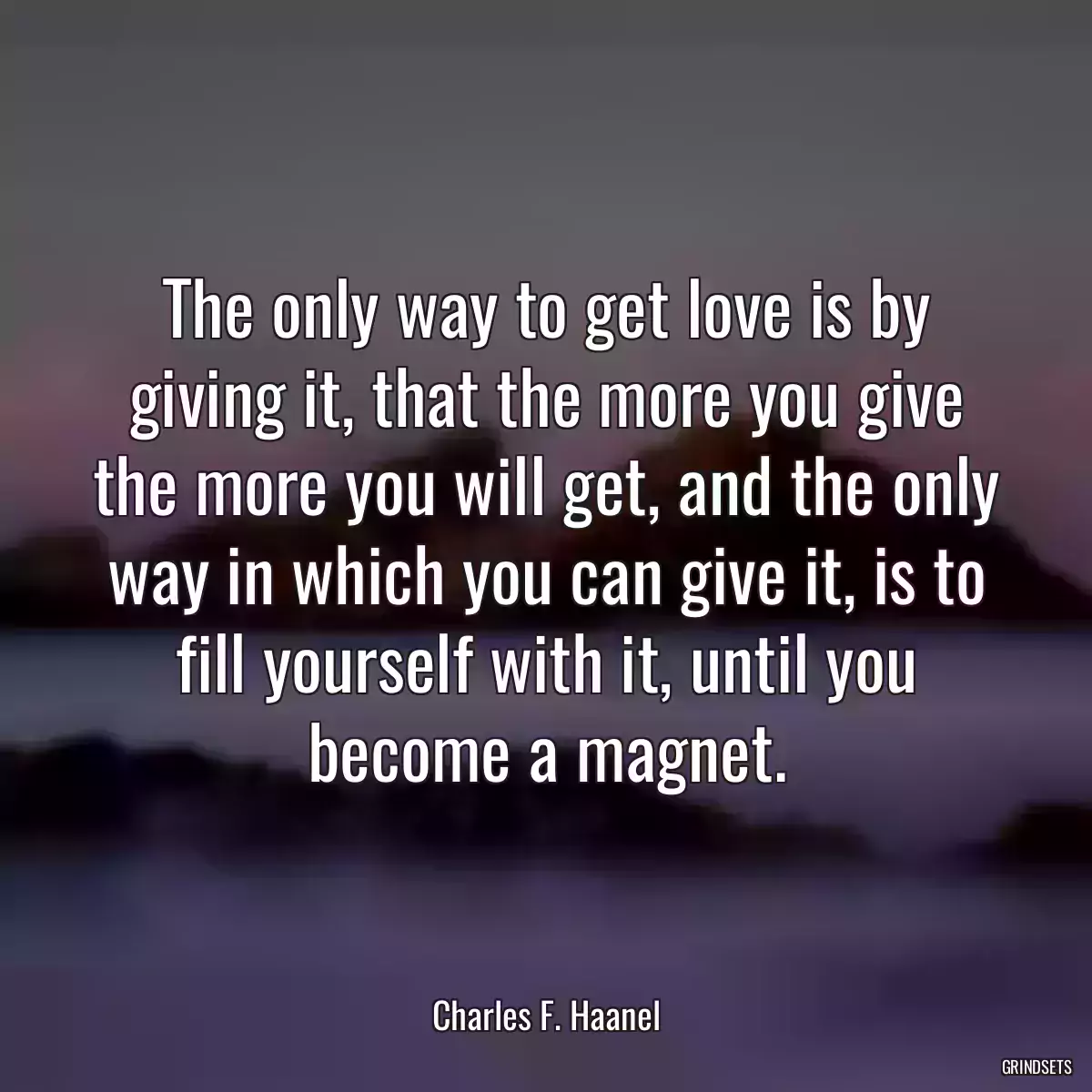 The only way to get love is by giving it, that the more you give the more you will get, and the only way in which you can give it, is to fill yourself with it, until you become a magnet.