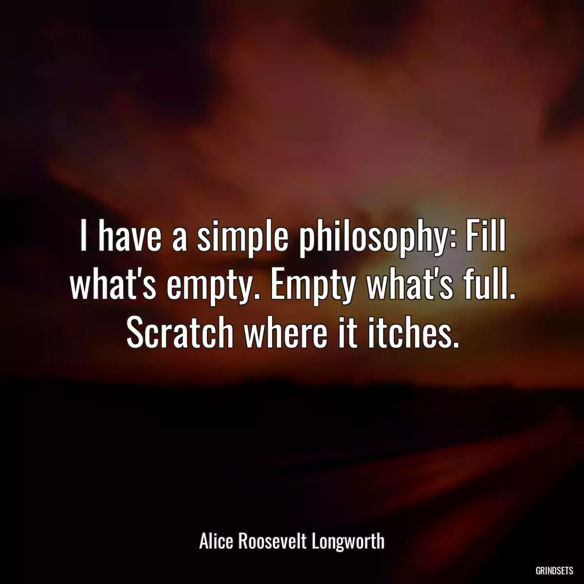 I have a simple philosophy: Fill what\'s empty. Empty what\'s full. Scratch where it itches.