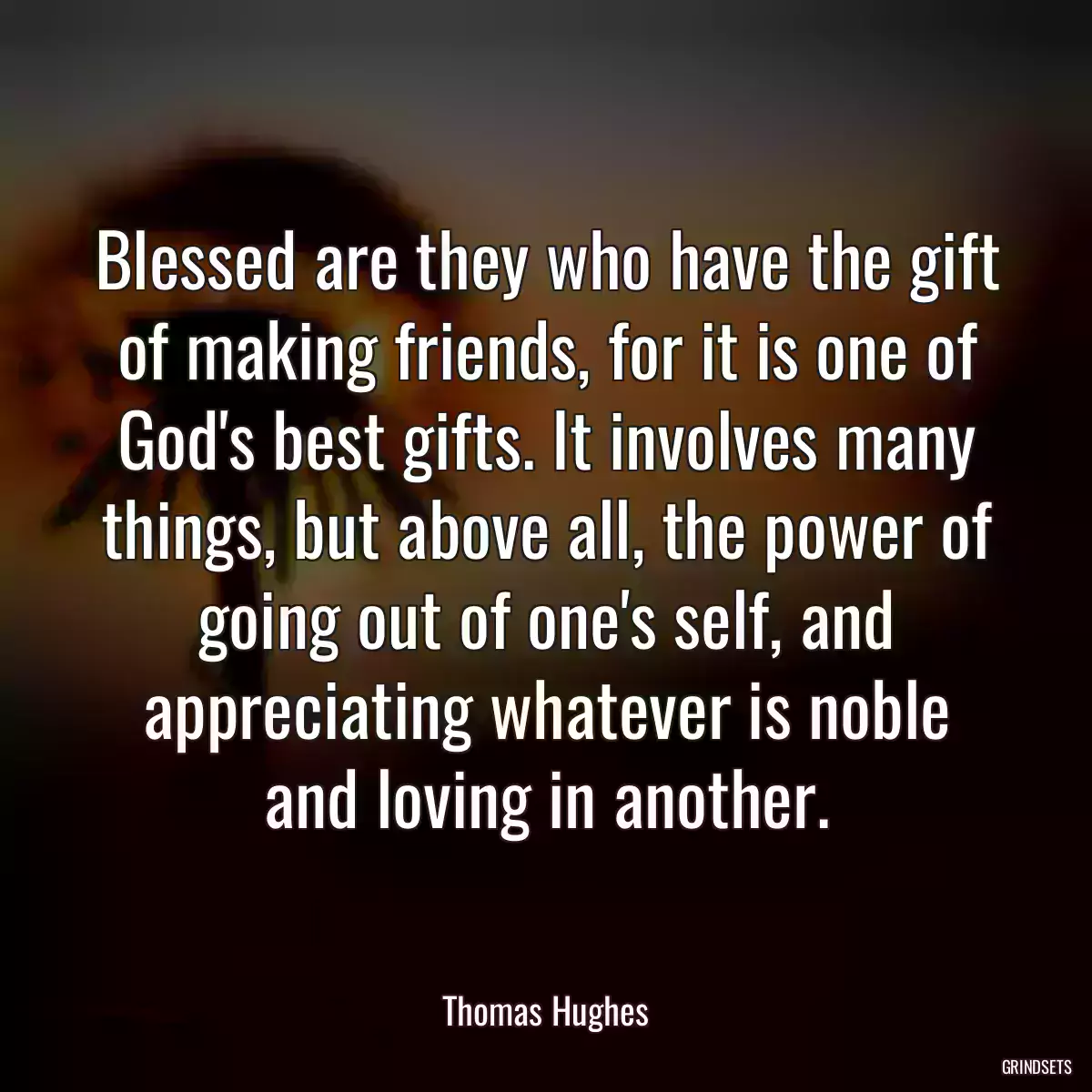 Blessed are they who have the gift of making friends, for it is one of God\'s best gifts. It involves many things, but above all, the power of going out of one\'s self, and appreciating whatever is noble and loving in another.