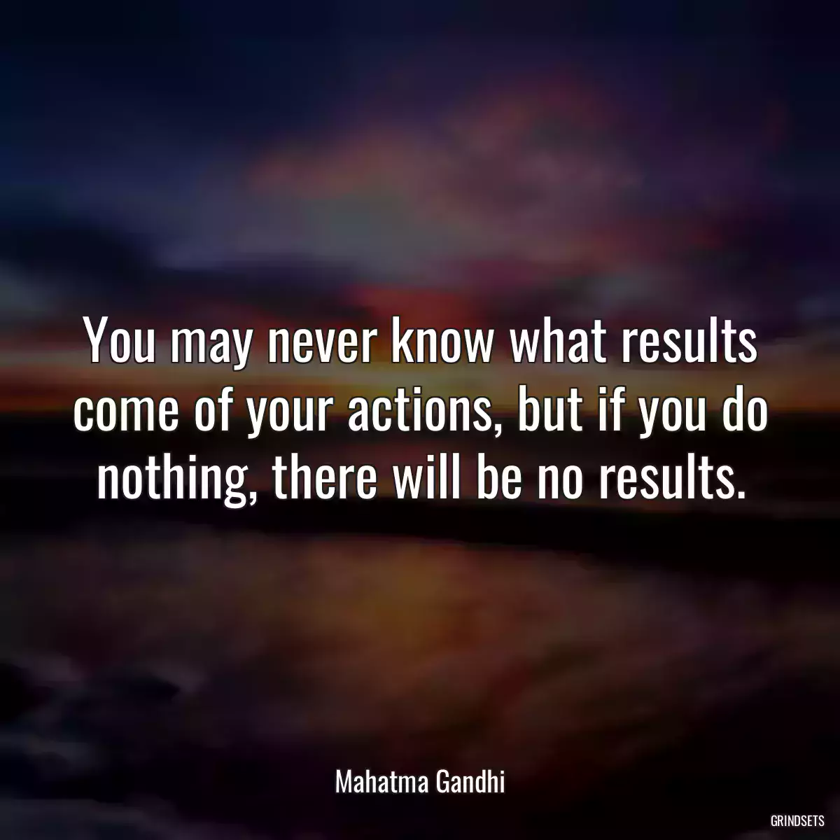 You may never know what results come of your actions, but if you do nothing, there will be no results.