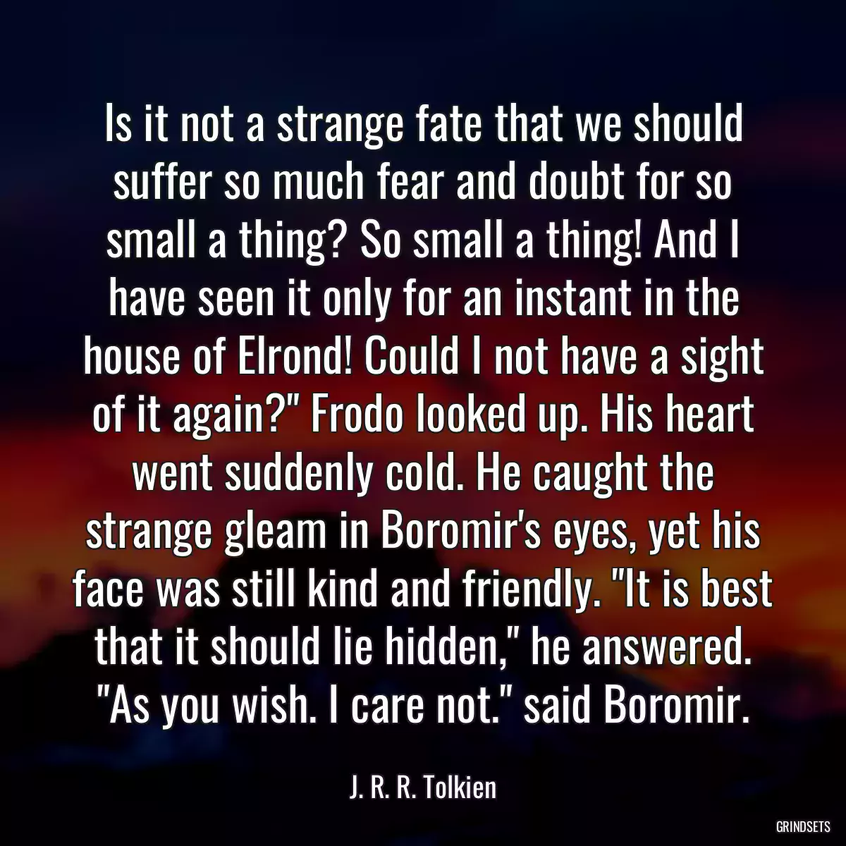 Is it not a strange fate that we should suffer so much fear and doubt for so small a thing? So small a thing! And I have seen it only for an instant in the house of Elrond! Could I not have a sight of it again?\