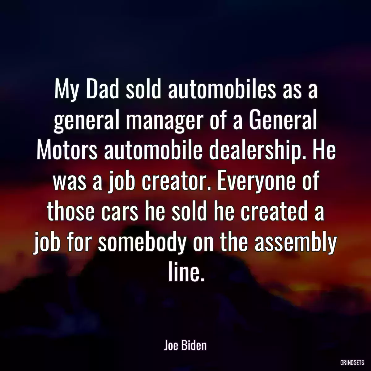 My Dad sold automobiles as a general manager of a General Motors automobile dealership. He was a job creator. Everyone of those cars he sold he created a job for somebody on the assembly line.