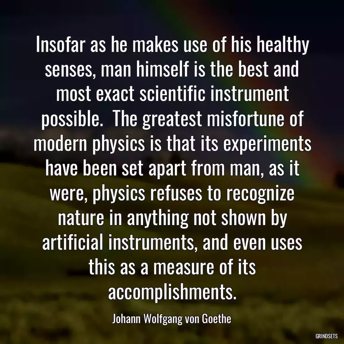 Insofar as he makes use of his healthy senses, man himself is the best and most exact scientific instrument possible.  The greatest misfortune of modern physics is that its experiments have been set apart from man, as it were, physics refuses to recognize nature in anything not shown by artificial instruments, and even uses this as a measure of its accomplishments.