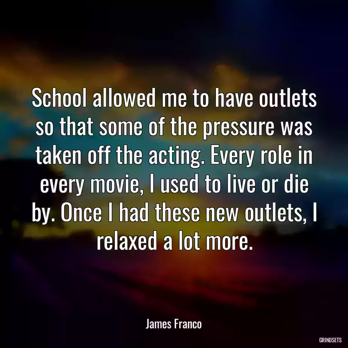 School allowed me to have outlets so that some of the pressure was taken off the acting. Every role in every movie, I used to live or die by. Once I had these new outlets, I relaxed a lot more.